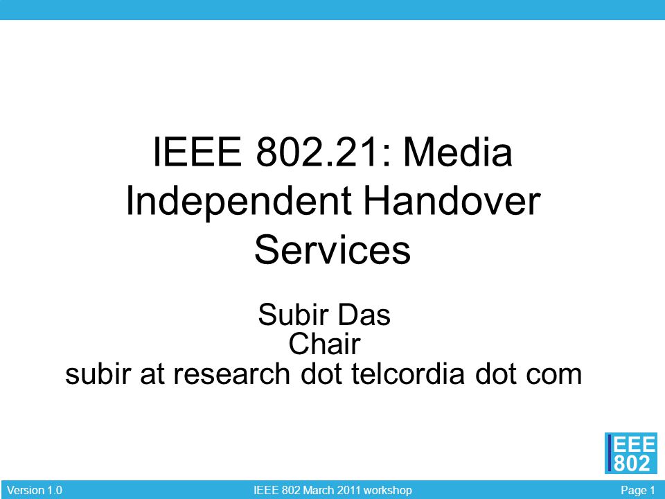 Page 1 IEEE 802 March 2011 workshop Version 1.0 EEE 802 IEEE : Media Independent Handover Services Subir Das Chair subir at research dot telcordia dot com
