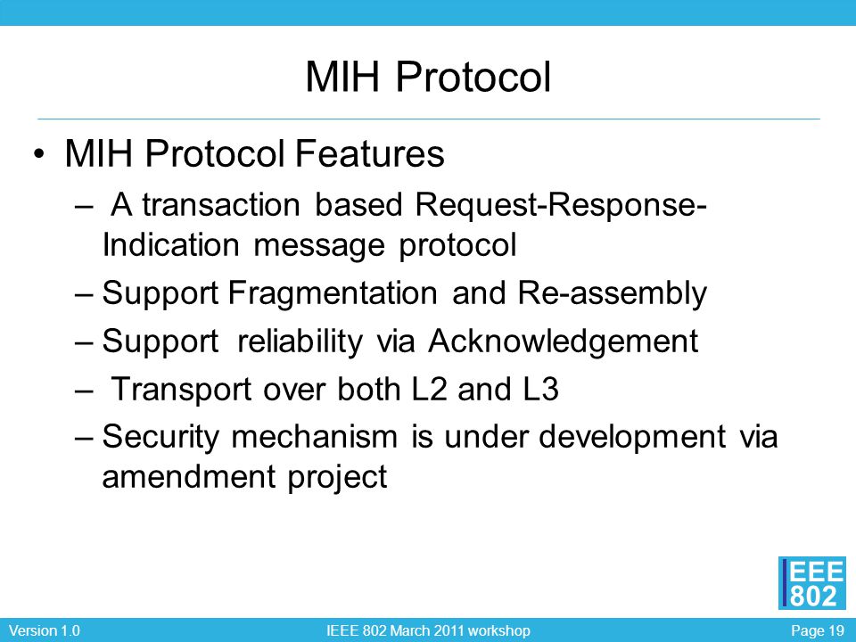 Page 19Version 1.0 IEEE 802 March 2011 workshop EEE 802 MIH Protocol MIH Protocol Features – A transaction based Request-Response- Indication message protocol –Support Fragmentation and Re-assembly –Support reliability via Acknowledgement – Transport over both L2 and L3 –Security mechanism is under development via amendment project