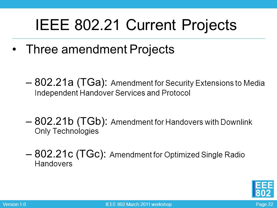 Page 22Version 1.0 IEEE 802 March 2011 workshop EEE 802 IEEE Current Projects Three amendment Projects –802.21a (TGa): Amendment for Security Extensions to Media Independent Handover Services and Protocol –802.21b (TGb): Amendment for Handovers with Downlink Only Technologies –802.21c (TGc): Amendment for Optimized Single Radio Handovers