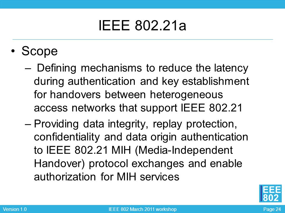 Page 24Version 1.0 IEEE 802 March 2011 workshop EEE 802 IEEE a Scope – Defining mechanisms to reduce the latency during authentication and key establishment for handovers between heterogeneous access networks that support IEEE –Providing data integrity, replay protection, confidentiality and data origin authentication to IEEE MIH (Media-Independent Handover) protocol exchanges and enable authorization for MIH services