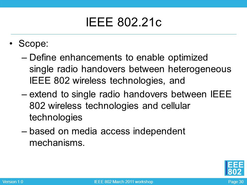 Page 30Version 1.0 IEEE 802 March 2011 workshop EEE 802 IEEE c Scope: –Define enhancements to enable optimized single radio handovers between heterogeneous IEEE 802 wireless technologies, and –extend to single radio handovers between IEEE 802 wireless technologies and cellular technologies –based on media access independent mechanisms.