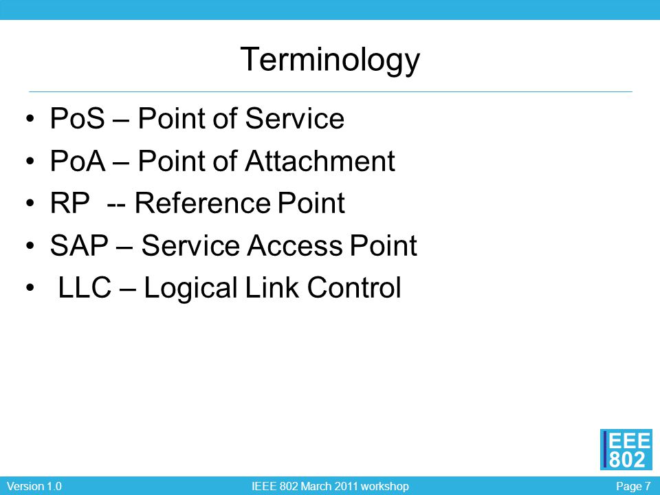 Page 7Version 1.0 IEEE 802 March 2011 workshop EEE 802 Terminology PoS – Point of Service PoA – Point of Attachment RP -- Reference Point SAP – Service Access Point LLC – Logical Link Control