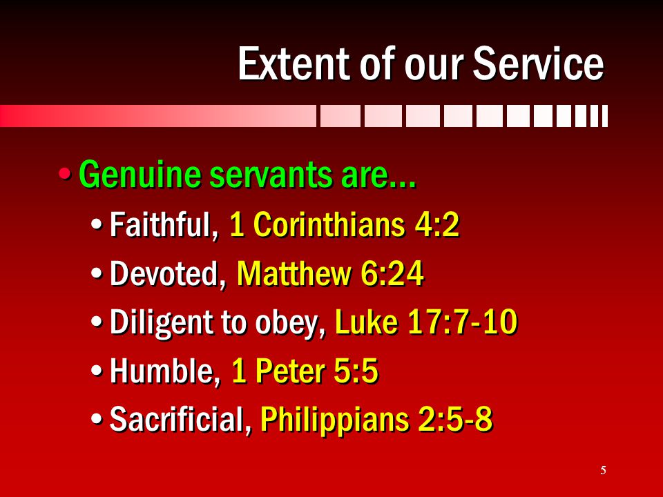 5 Extent of our Service Genuine servants are… Faithful, 1 Corinthians 4:2 Devoted, Matthew 6:24 Diligent to obey, Luke 17:7-10 Humble, 1 Peter 5:5 Sacrificial, Philippians 2:5-8 Genuine servants are… Faithful, 1 Corinthians 4:2 Devoted, Matthew 6:24 Diligent to obey, Luke 17:7-10 Humble, 1 Peter 5:5 Sacrificial, Philippians 2:5-8