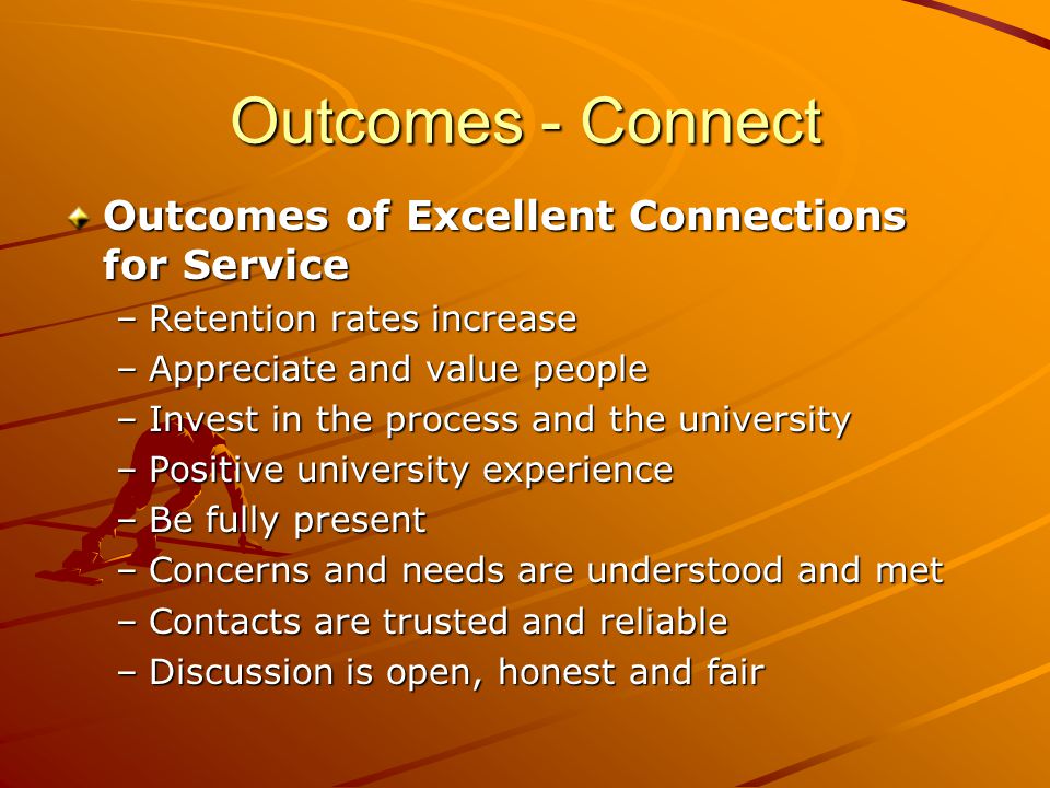 Outcomes - Connect Outcomes of Excellent Connections for Service –Retention rates increase –Appreciate and value people –Invest in the process and the university –Positive university experience –Be fully present –Concerns and needs are understood and met –Contacts are trusted and reliable –Discussion is open, honest and fair