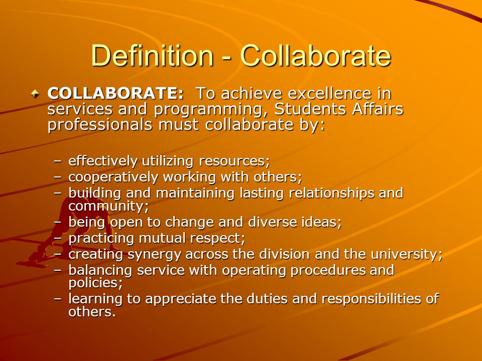 Definition - Collaborate COLLABORATE: To achieve excellence in services and programming, Students Affairs professionals must collaborate by: –effectively utilizing resources; –cooperatively working with others; –building and maintaining lasting relationships and community; –being open to change and diverse ideas; –practicing mutual respect; –creating synergy across the division and the university; –balancing service with operating procedures and policies; –learning to appreciate the duties and responsibilities of others.