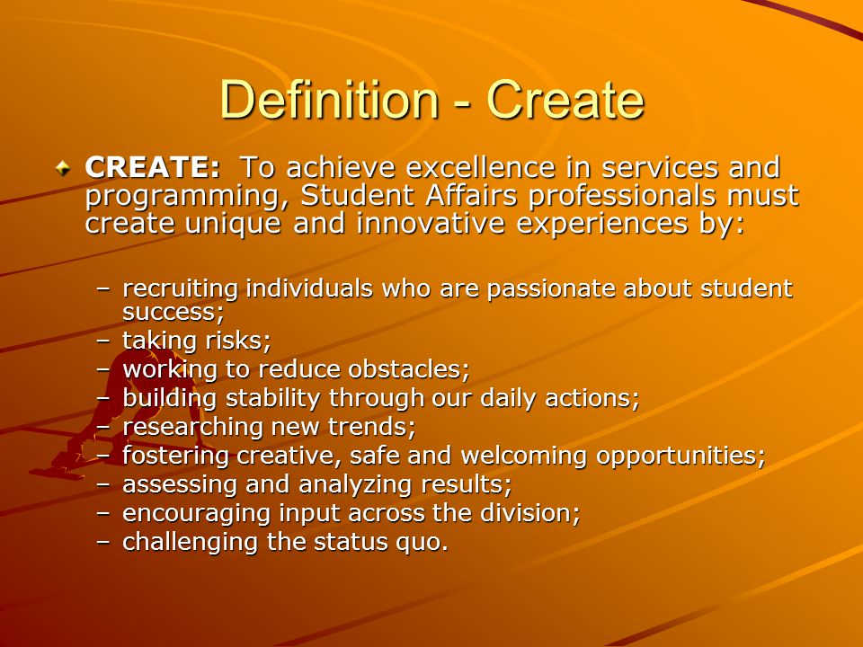 Definition - Create CREATE: To achieve excellence in services and programming, Student Affairs professionals must create unique and innovative experiences by: –recruiting individuals who are passionate about student success; –taking risks; –working to reduce obstacles; –building stability through our daily actions; –researching new trends; –fostering creative, safe and welcoming opportunities; –assessing and analyzing results; –encouraging input across the division; –challenging the status quo.