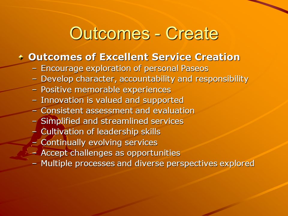 Outcomes - Create Outcomes of Excellent Service Creation –Encourage exploration of personal Paseos –Develop character, accountability and responsibility –Positive memorable experiences –Innovation is valued and supported –Consistent assessment and evaluation –Simplified and streamlined services –Cultivation of leadership skills –Continually evolving services –Accept challenges as opportunities –Multiple processes and diverse perspectives explored
