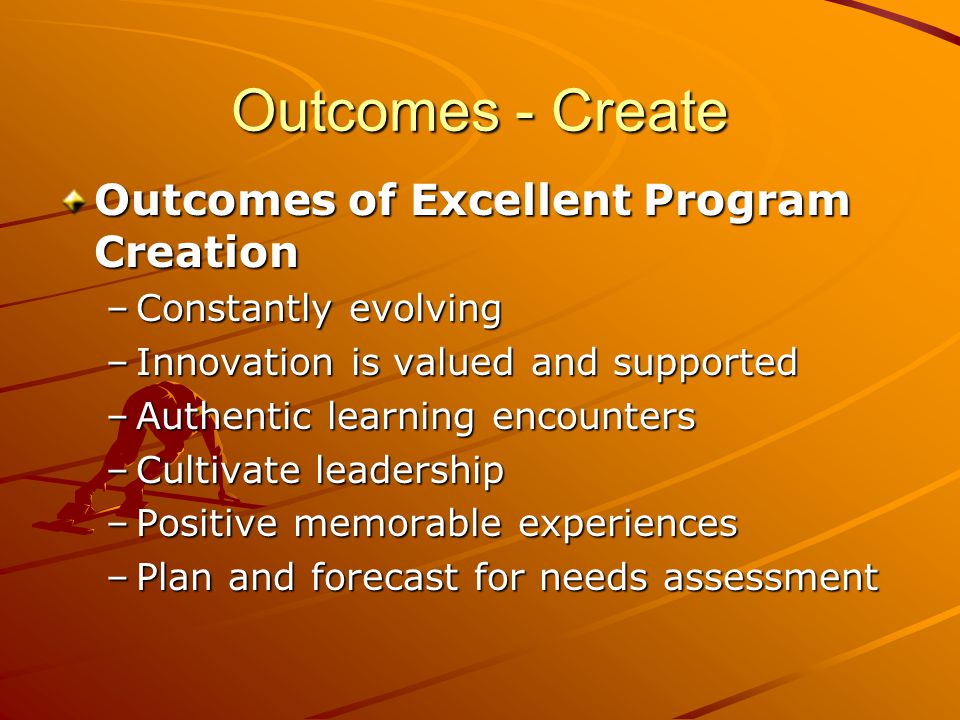 Outcomes - Create Outcomes of Excellent Program Creation –Constantly evolving –Innovation is valued and supported –Authentic learning encounters –Cultivate leadership –Positive memorable experiences –Plan and forecast for needs assessment