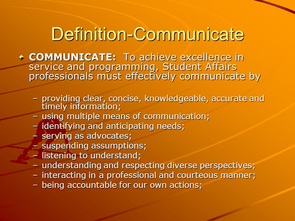 Definition-Communicate COMMUNICATE: To achieve excellence in service and programming, Student Affairs professionals must effectively communicate by –providing clear, concise, knowledgeable, accurate and timely information; –using multiple means of communication; –identifying and anticipating needs; –serving as advocates; –suspending assumptions; –listening to understand; –understanding and respecting diverse perspectives; –interacting in a professional and courteous manner; –being accountable for our own actions;