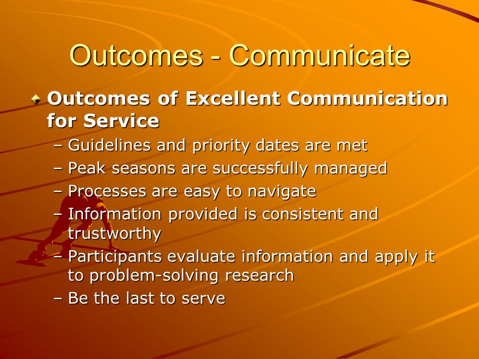 Outcomes - Communicate Outcomes of Excellent Communication for Service –Guidelines and priority dates are met –Peak seasons are successfully managed –Processes are easy to navigate –Information provided is consistent and trustworthy –Participants evaluate information and apply it to problem-solving research –Be the last to serve