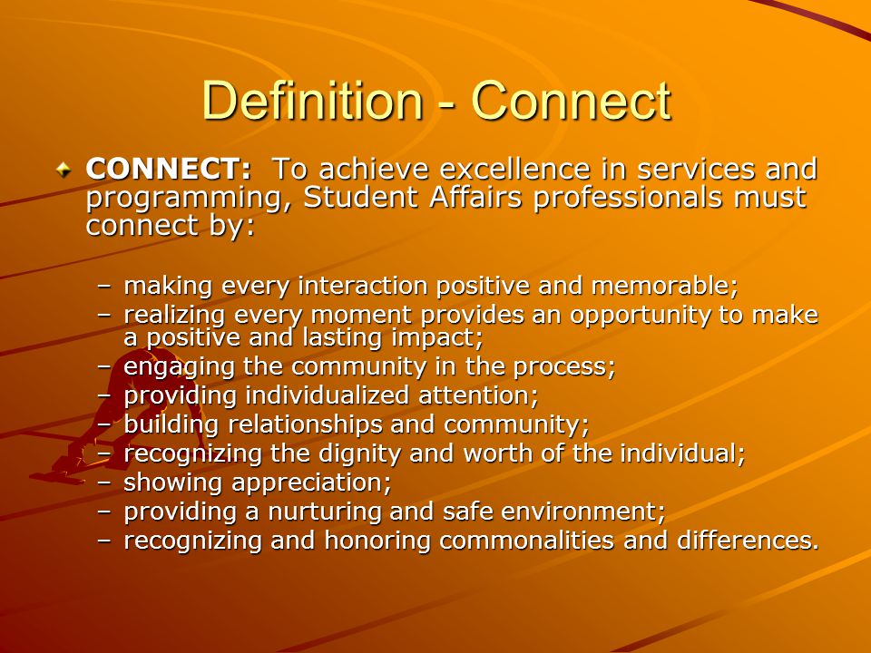 Definition - Connect CONNECT: To achieve excellence in services and programming, Student Affairs professionals must connect by: –making every interaction positive and memorable; –realizing every moment provides an opportunity to make a positive and lasting impact; –engaging the community in the process; –providing individualized attention; –building relationships and community; –recognizing the dignity and worth of the individual; –showing appreciation; –providing a nurturing and safe environment; –recognizing and honoring commonalities and differences.