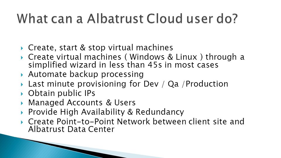 Create, start & stop virtual machines Create virtual machines ( Windows & Linux ) through a simplified wizard in less than 45s in most cases Automate backup processing Last minute provisioning for Dev / Qa /Production Obtain public IPs Managed Accounts & Users Provide High Availability & Redundancy Create Point-to-Point Network between client site and Albatrust Data Center