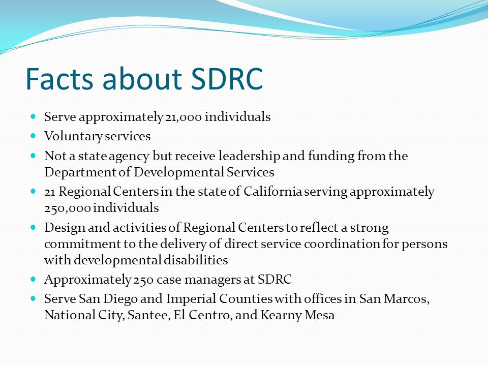 Facts about SDRC Serve approximately 21,000 individuals Voluntary services Not a state agency but receive leadership and funding from the Department of Developmental Services 21 Regional Centers in the state of California serving approximately 250,000 individuals Design and activities of Regional Centers to reflect a strong commitment to the delivery of direct service coordination for persons with developmental disabilities Approximately 250 case managers at SDRC Serve San Diego and Imperial Counties with offices in San Marcos, National City, Santee, El Centro, and Kearny Mesa
