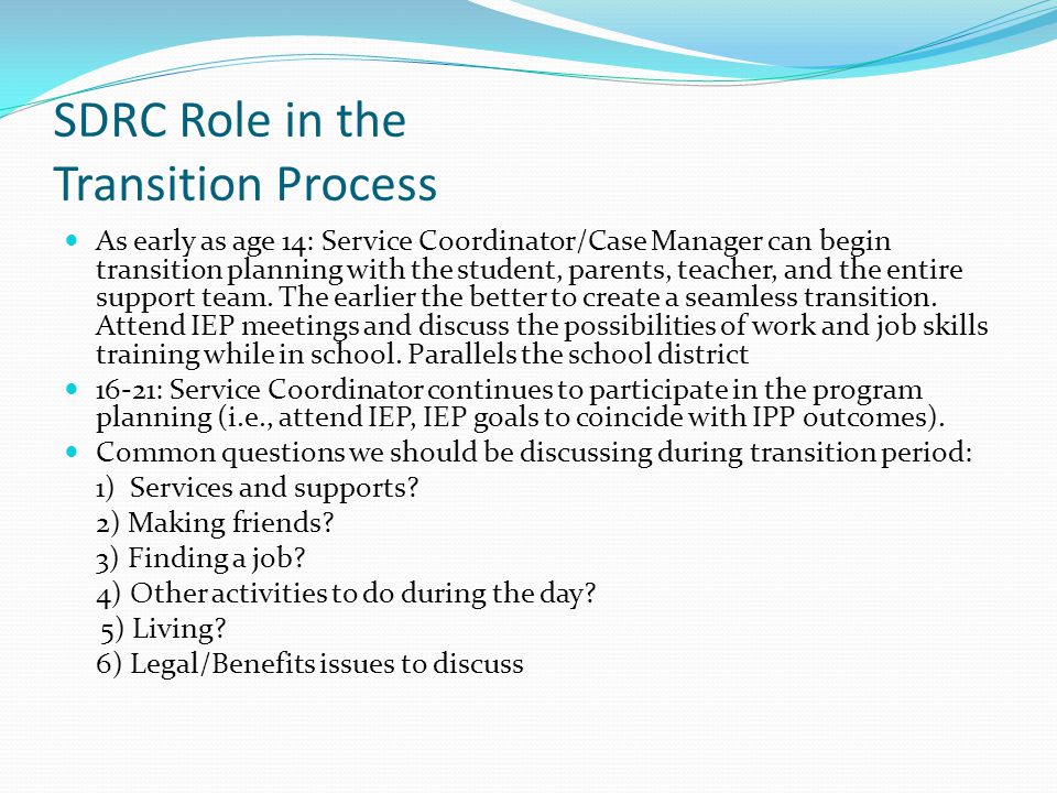 SDRC Role in the Transition Process As early as age 14: Service Coordinator/Case Manager can begin transition planning with the student, parents, teacher, and the entire support team.