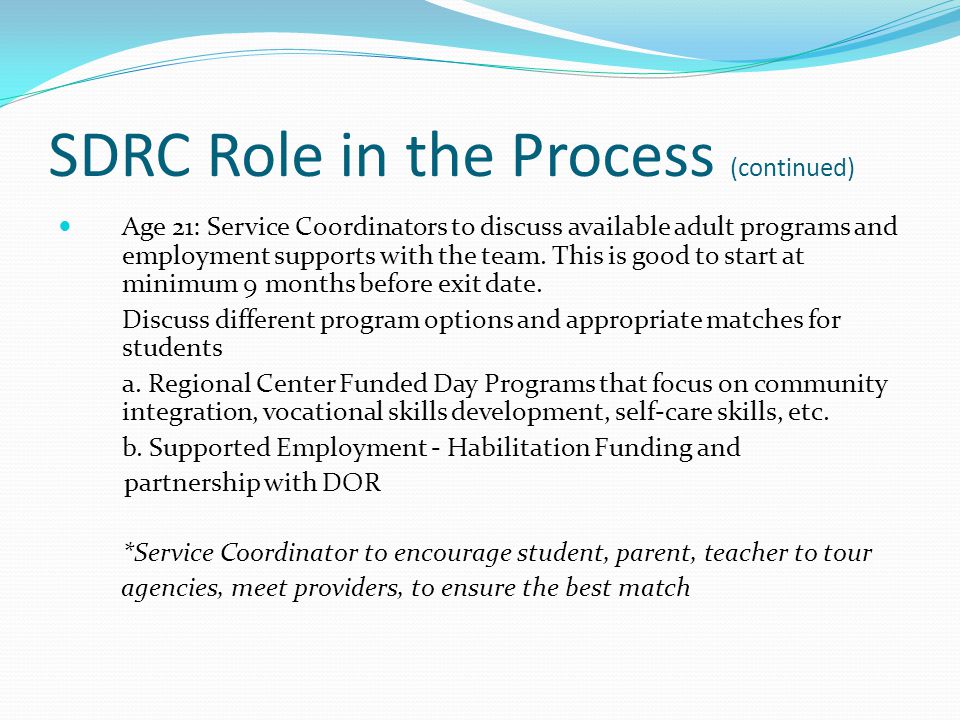 SDRC Role in the Process (continued) Age 21: Service Coordinators to discuss available adult programs and employment supports with the team.