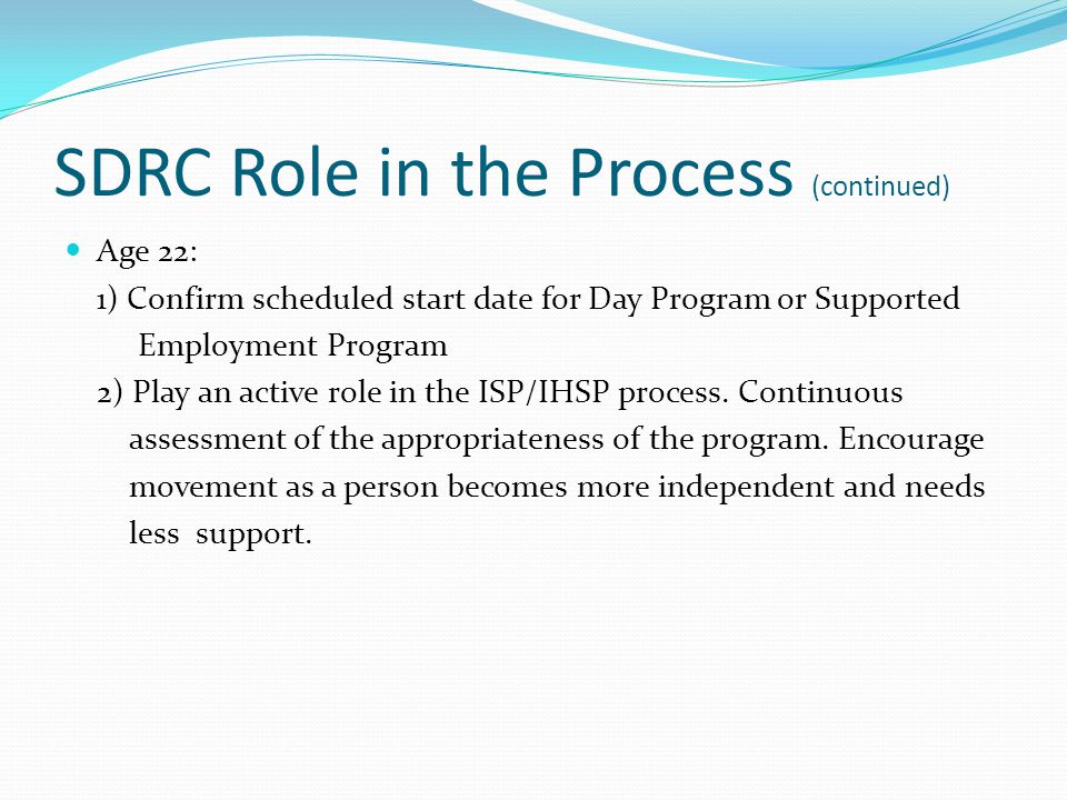 SDRC Role in the Process (continued) Age 22: 1) Confirm scheduled start date for Day Program or Supported Employment Program 2) Play an active role in the ISP/IHSP process.