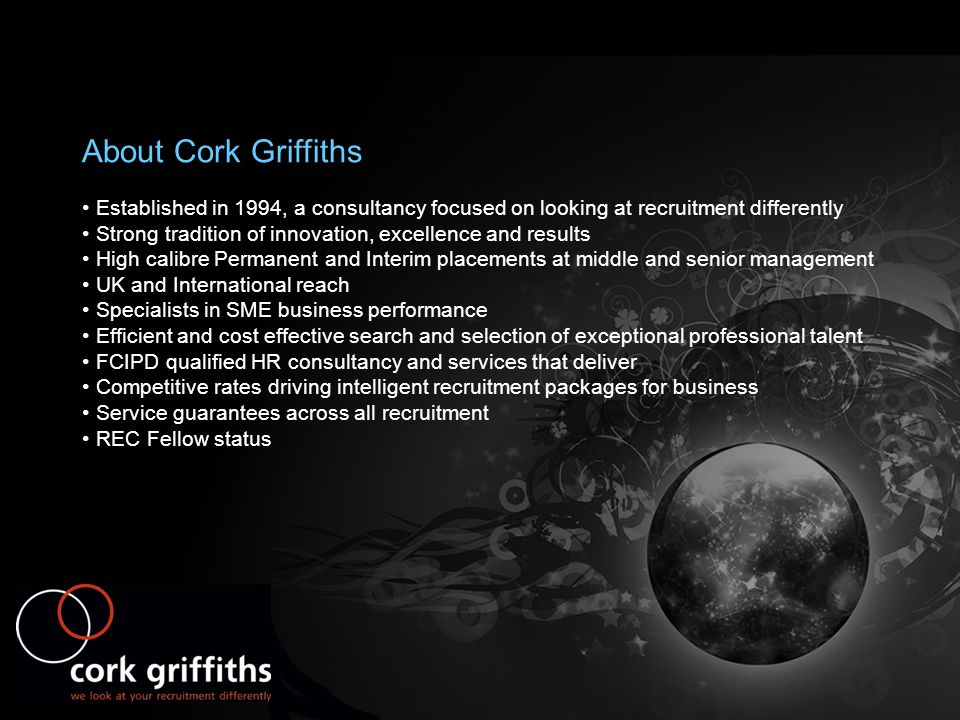 About Cork Griffiths Established in 1994, a consultancy focused on looking at recruitment differently Strong tradition of innovation, excellence and results High calibre Permanent and Interim placements at middle and senior management UK and International reach Specialists in SME business performance Efficient and cost effective search and selection of exceptional professional talent FCIPD qualified HR consultancy and services that deliver Competitive rates driving intelligent recruitment packages for business Service guarantees across all recruitment REC Fellow status