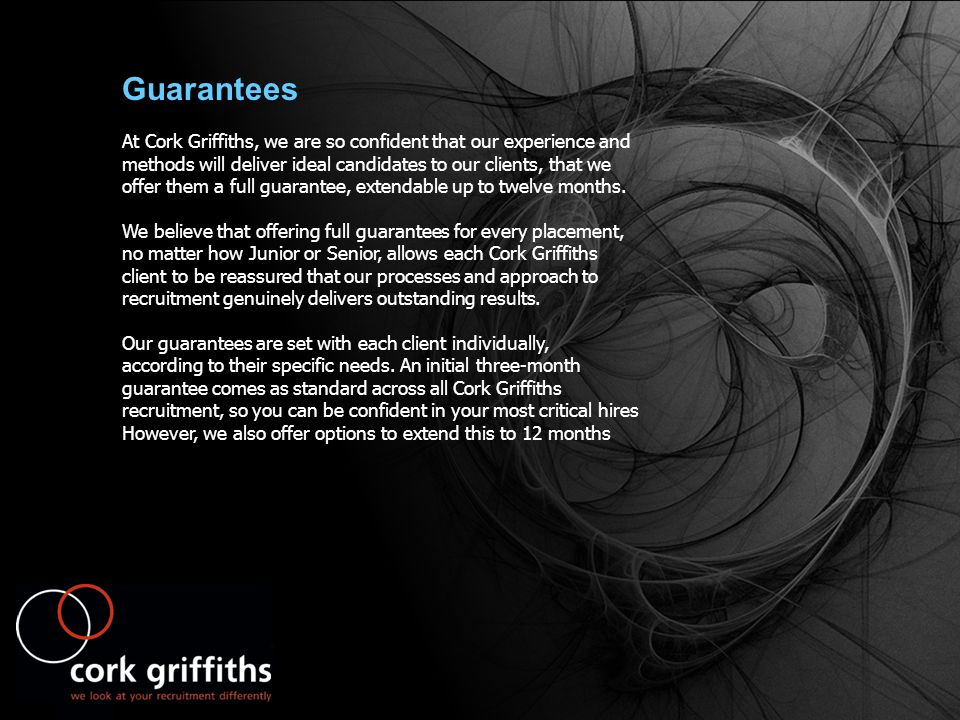 Guarantees At Cork Griffiths, we are so confident that our experience and methods will deliver ideal candidates to our clients, that we offer them a full guarantee, extendable up to twelve months.