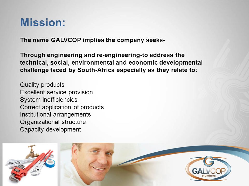 Mission: The name GALVCOP implies the company seeks- Through engineering and re-engineering-to address the technical, social, environmental and economic developmental challenge faced by South-Africa especially as they relate to: Quality products Excellent service provision System inefficiencies Correct application of products Institutional arrangements Organizational structure Capacity development