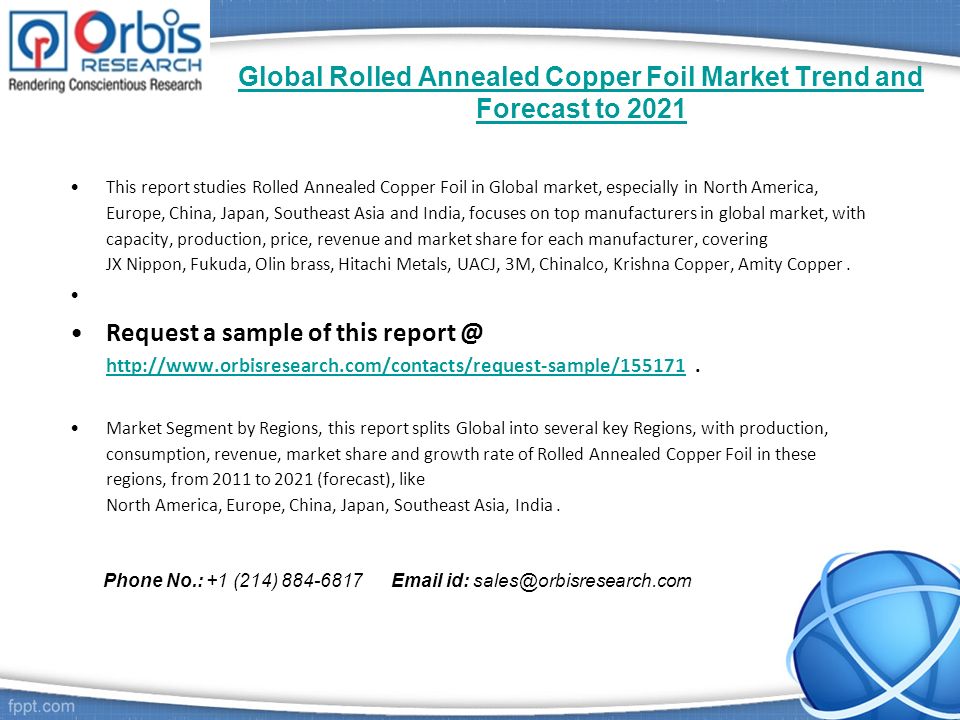 Global Rolled Annealed Copper Foil Market Trend and Forecast to 2021 This report studies Rolled Annealed Copper Foil in Global market, especially in North America, Europe, China, Japan, Southeast Asia and India, focuses on top manufacturers in global market, with capacity, production, price, revenue and market share for each manufacturer, covering JX Nippon, Fukuda, Olin brass, Hitachi Metals, UACJ, 3M, Chinalco, Krishna Copper, Amity Copper.