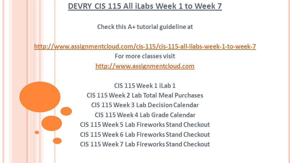 DEVRY CIS 115 All iLabs Week 1 to Week 7 Check this A+ tutorial guideline at   For more classes visit   CIS 115 Week 1 iLab 1 CIS 115 Week 2 Lab Total Meal Purchases CIS 115 Week 3 Lab Decision Calendar CIS 115 Week 4 Lab Grade Calendar CIS 115 Week 5 Lab Fireworks Stand Checkout CIS 115 Week 6 Lab Fireworks Stand Checkout CIS 115 Week 7 Lab Fireworks Stand Checkout