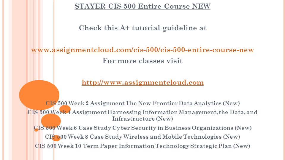 STAYER CIS 500 Entire Course NEW Check this A+ tutorial guideline at   For more classes visit   CIS 500 Week 2 Assignment The New Frontier Data Analytics (New) CIS 500 Week 4 Assignment Harnessing Information Management, the Data, and Infrastructure (New) CIS 500 Week 6 Case Study Cyber Security in Business Organizations (New) CIS 500 Week 8 Case Study Wireless and Mobile Technologies (New) CIS 500 Week 10 Term Paper Information Technology Strategic Plan (New)