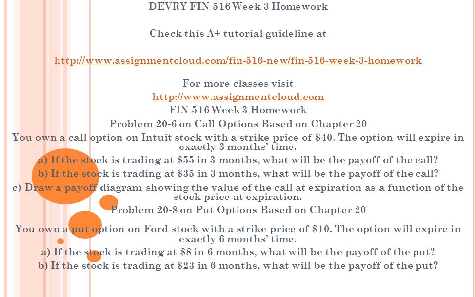 DEVRY FIN 516 Week 3 Homework Check this A+ tutorial guideline at   For more classes visit   FIN 516 Week 3 Homework Problem 20-6 on Call Options Based on Chapter 20 You own a call option on Intuit stock with a strike price of $40.