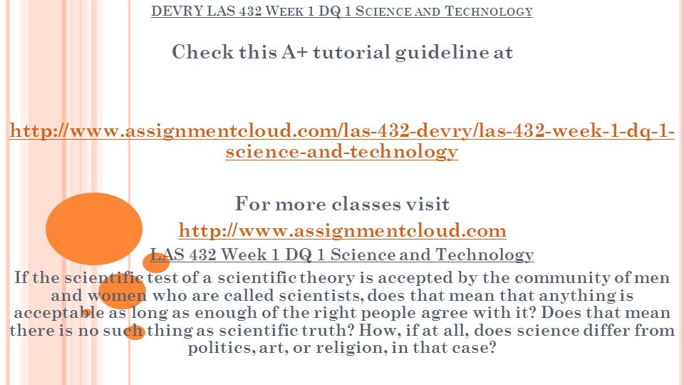 DEVRY LAS 432 W EEK 1 DQ 1 S CIENCE AND T ECHNOLOGY Check this A+ tutorial guideline at   science-and-technology For more classes visit   LAS 432 Week 1 DQ 1 Science and Technology If the scientific test of a scientific theory is accepted by the community of men and women who are called scientists, does that mean that anything is acceptable as long as enough of the right people agree with it.