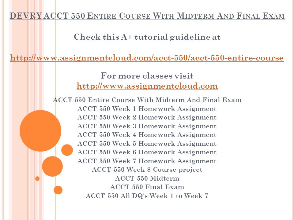 DEVRY ACCT 550 E NTIRE C OURSE W ITH M IDTERM A ND F INAL E XAM Check this A+ tutorial guideline at   For more classes visit   ACCT 550 Entire Course With Midterm And Final Exam ACCT 550 Week 1 Homework Assignment ACCT 550 Week 2 Homework Assignment ACCT 550 Week 3 Homework Assignment ACCT 550 Week 4 Homework Assignment ACCT 550 Week 5 Homework Assignment ACCT 550 Week 6 Homework Assignment ACCT 550 Week 7 Homework Assignment ACCT 550 Week 8 Course project ACCT 550 Midterm ACCT 550 Final Exam ACCT 550 All DQ s Week 1 to Week 7