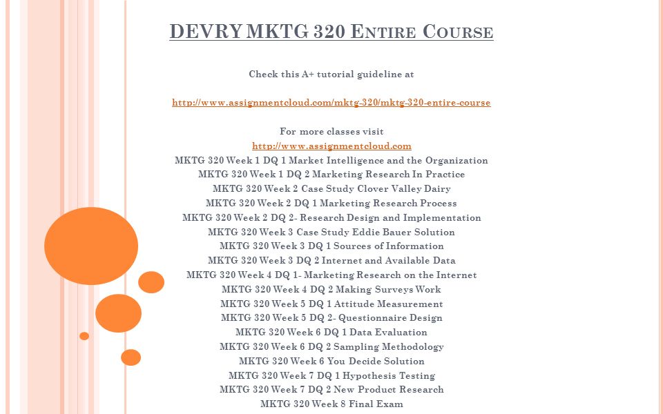 DEVRY MKTG 320 E NTIRE C OURSE Check this A+ tutorial guideline at   For more classes visit   MKTG 320 Week 1 DQ 1 Market Intelligence and the Organization MKTG 320 Week 1 DQ 2 Marketing Research In Practice MKTG 320 Week 2 Case Study Clover Valley Dairy MKTG 320 Week 2 DQ 1 Marketing Research Process MKTG 320 Week 2 DQ 2- Research Design and Implementation MKTG 320 Week 3 Case Study Eddie Bauer Solution MKTG 320 Week 3 DQ 1 Sources of Information MKTG 320 Week 3 DQ 2 Internet and Available Data MKTG 320 Week 4 DQ 1- Marketing Research on the Internet MKTG 320 Week 4 DQ 2 Making Surveys Work MKTG 320 Week 5 DQ 1 Attitude Measurement MKTG 320 Week 5 DQ 2- Questionnaire Design MKTG 320 Week 6 DQ 1 Data Evaluation MKTG 320 Week 6 DQ 2 Sampling Methodology MKTG 320 Week 6 You Decide Solution MKTG 320 Week 7 DQ 1 Hypothesis Testing MKTG 320 Week 7 DQ 2 New Product Research MKTG 320 Week 8 Final Exam