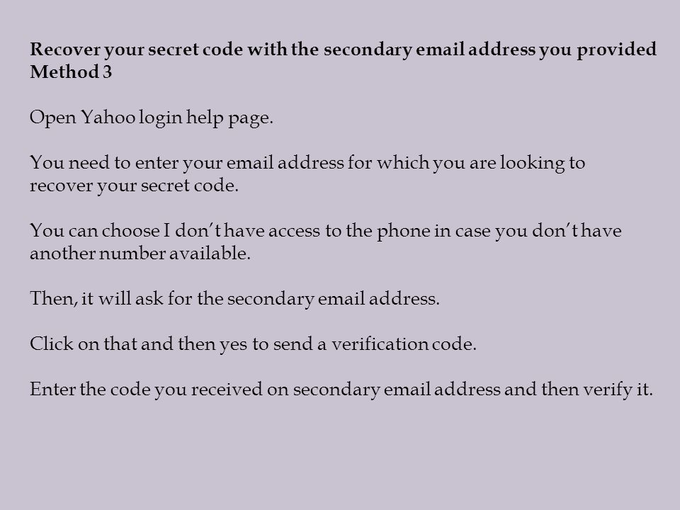 Recover your secret code with the secondary  address you provided Method 3 Open Yahoo login help page.