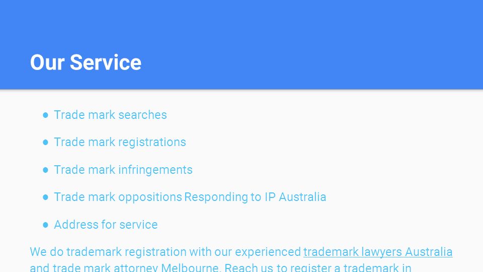 Our Service ● Trade mark searches ● Trade mark registrations ● Trade mark infringements ● Trade mark oppositions Responding to IP Australia ● Address for service We do trademark registration with our experienced trademark lawyers Australia and trade mark attorney Melbourne.