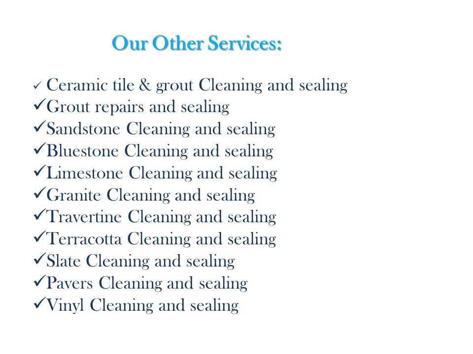 Our Other Services: Ceramic tile & grout Cleaning and sealing Grout repairs and sealing Sandstone Cleaning and sealing Bluestone Cleaning and sealing Limestone Cleaning and sealing Granite Cleaning and sealing Travertine Cleaning and sealing Terracotta Cleaning and sealing Slate Cleaning and sealing Pavers Cleaning and sealing Vinyl Cleaning and sealing