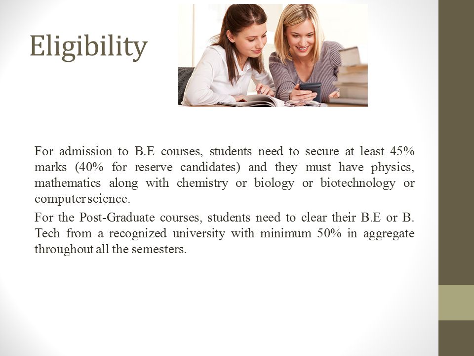 Eligibility For admission to B.E courses, students need to secure at least 45% marks (40% for reserve candidates) and they must have physics, mathematics along with chemistry or biology or biotechnology or computer science.