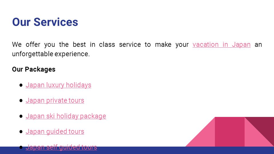 Our Services We offer you the best in class service to make your vacation in Japan an unforgettable experience.vacation in Japan Our Packages ● Japan luxury holidays Japan luxury holidays ● Japan private tours Japan private tours ● Japan ski holiday package Japan ski holiday package ● Japan guided tours Japan guided tours ● Japan self guided tours Japan self guided tours