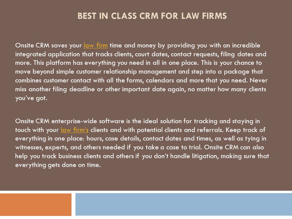 BEST IN CLASS CRM FOR LAW FIRMS Onsite CRM saves your law firm time and money by providing you with an incredible integrated application that tracks clients, court dates, contact requests, filing dates and more.