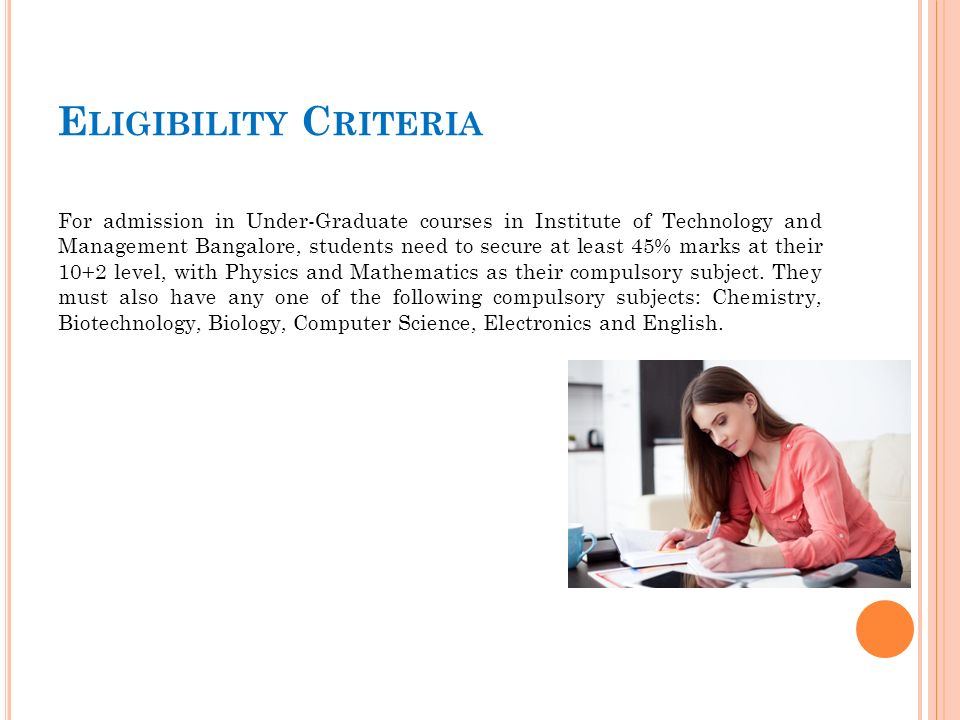 E LIGIBILITY C RITERIA For admission in Under-Graduate courses in Institute of Technology and Management Bangalore, students need to secure at least 45% marks at their 10+2 level, with Physics and Mathematics as their compulsory subject.