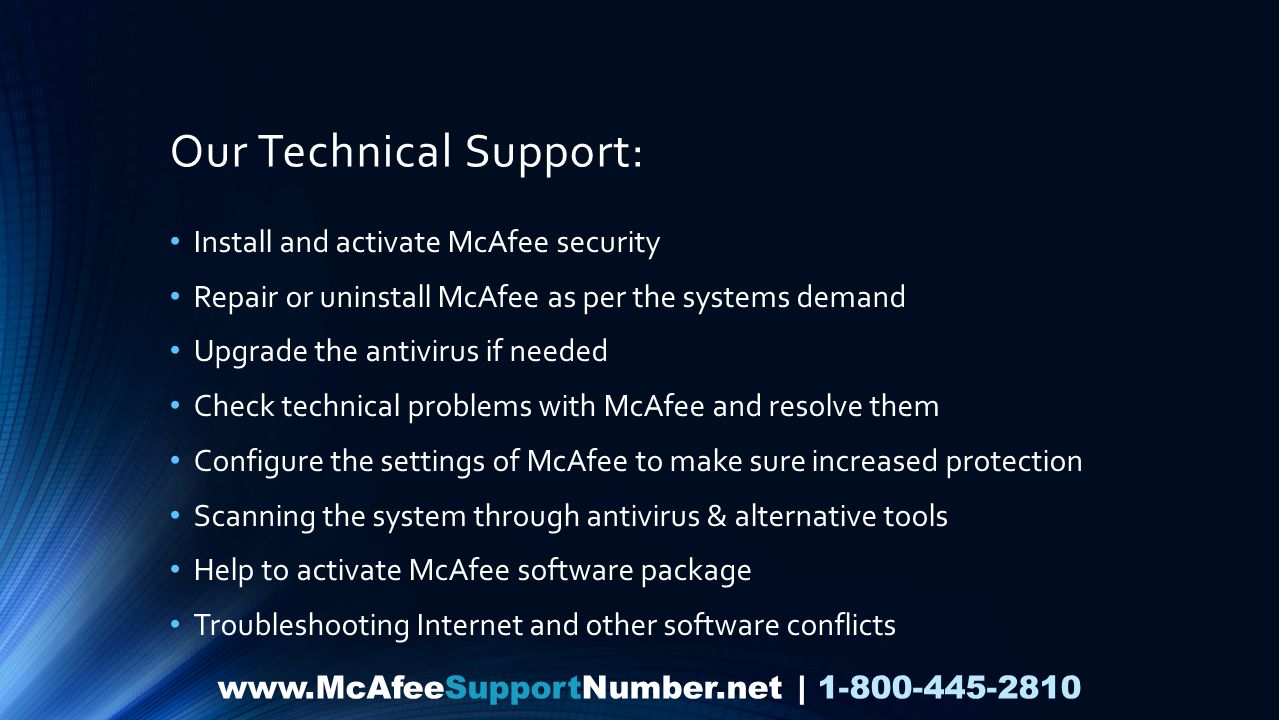 Our Technical Support: Install and activate McAfee security Repair or uninstall McAfee as per the systems demand Upgrade the antivirus if needed Check technical problems with McAfee and resolve them Configure the settings of McAfee to make sure increased protection Scanning the system through antivirus & alternative tools Help to activate McAfee software package Troubleshooting Internet and other software conflicts   |
