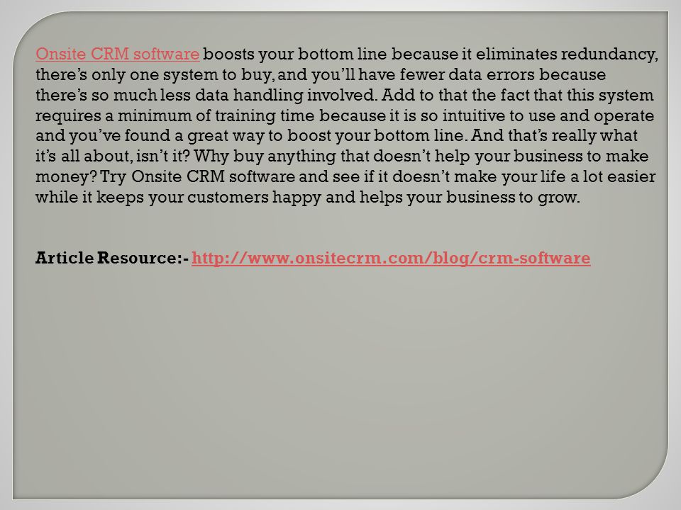 Onsite CRM softwareOnsite CRM software boosts your bottom line because it eliminates redundancy, there’s only one system to buy, and you’ll have fewer data errors because there’s so much less data handling involved.