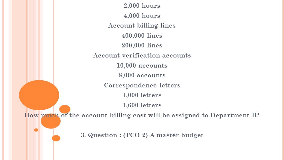 2,000 hours 4,000 hours Account billing lines 400,000 lines 200,000 lines Account verification accounts 10,000 accounts 8,000 accounts Correspondence letters 1,000 letters 1,600 letters How much of the account billing cost will be assigned to Department B.