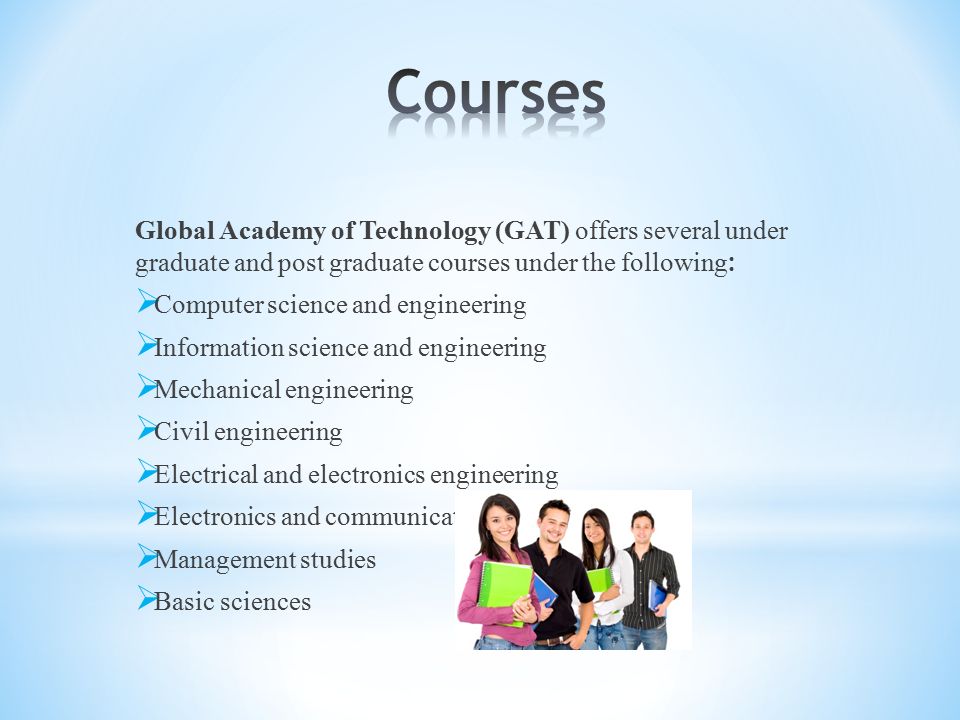 Global Academy of Technology (GAT) offers several under graduate and post graduate courses under the following :  Computer science and engineering  Information science and engineering  Mechanical engineering  Civil engineering  Electrical and electronics engineering  Electronics and communication engineering  Management studies  Basic sciences