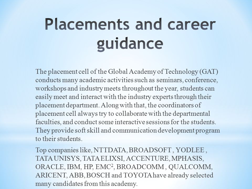 The placement cell of the Global Academy of Technology (GAT) conducts many academic activities such as seminars, conference, workshops and industry meets throughout the year, students can easily meet and interact with the industry experts through their placement department.