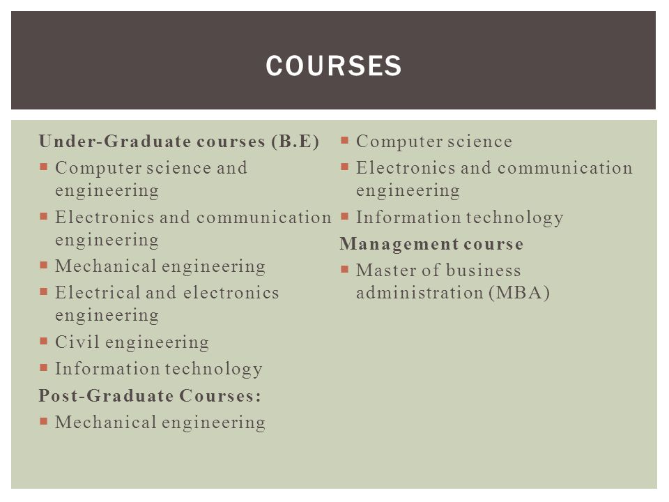 Under-Graduate courses (B.E)  Computer science and engineering  Electronics and communication engineering  Mechanical engineering  Electrical and electronics engineering  Civil engineering  Information technology Post-Graduate Courses:  Mechanical engineering  Computer science  Electronics and communication engineering  Information technology Management course  Master of business administration (MBA) COURSES