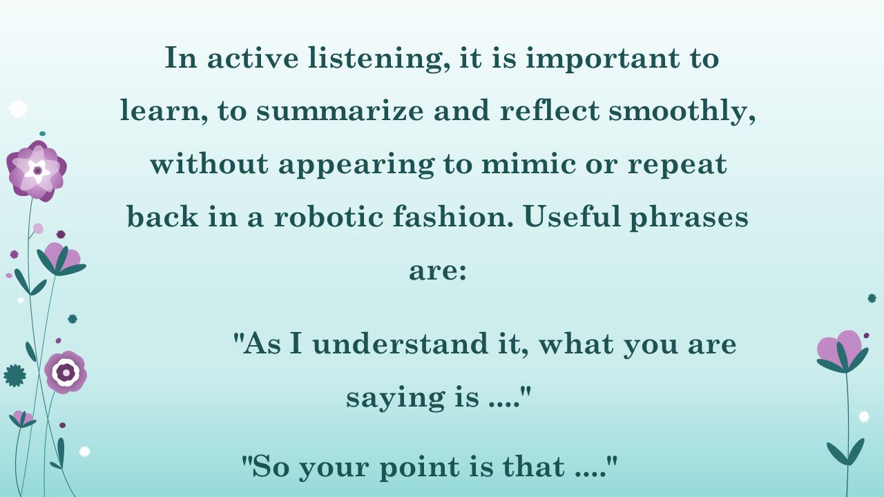 In active listening, it is important to learn, to summarize and reflect smoothly, without appearing to mimic or repeat back in a robotic fashion.