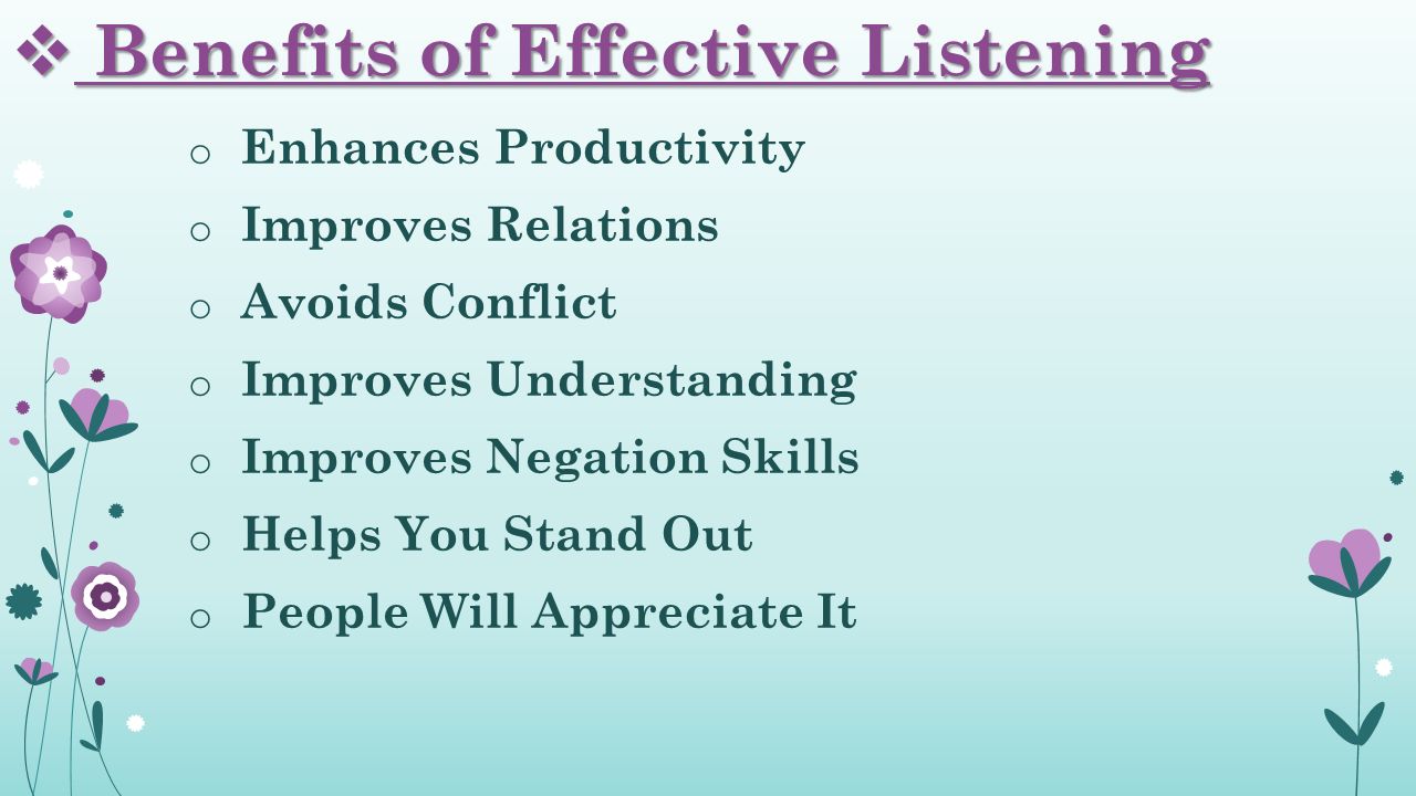  Benefits of Effective Listening o Enhances Productivity o Improves Relations o Avoids Conflict o Improves Understanding o Improves Negation Skills o Helps You Stand Out o People Will Appreciate It