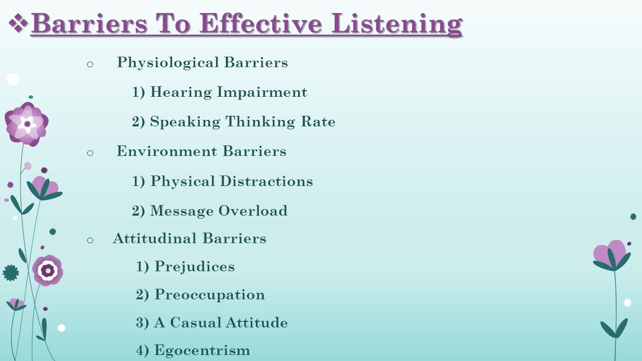 o Physiological Barriers 1) Hearing Impairment 2) Speaking Thinking Rate o Environment Barriers 1) Physical Distractions 2) Message Overload o Attitudinal Barriers 1) Prejudices 2) Preoccupation 3) A Casual Attitude 4) Egocentrism  Barriers To Effective Listening