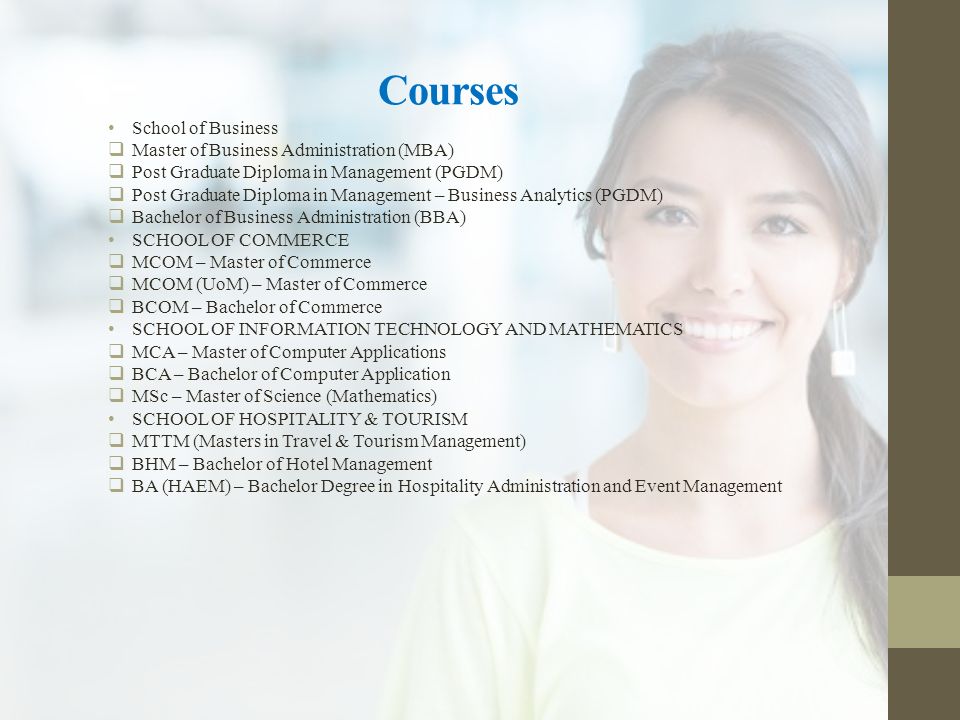 Courses School of Business  Master of Business Administration (MBA)  Post Graduate Diploma in Management (PGDM)  Post Graduate Diploma in Management – Business Analytics (PGDM)  Bachelor of Business Administration (BBA) SCHOOL OF COMMERCE  MCOM – Master of Commerce  MCOM (UoM) – Master of Commerce  BCOM – Bachelor of Commerce SCHOOL OF INFORMATION TECHNOLOGY AND MATHEMATICS  MCA – Master of Computer Applications  BCA – Bachelor of Computer Application  MSc – Master of Science (Mathematics) SCHOOL OF HOSPITALITY & TOURISM  MTTM (Masters in Travel & Tourism Management)  BHM – Bachelor of Hotel Management  BA (HAEM) – Bachelor Degree in Hospitality Administration and Event Management
