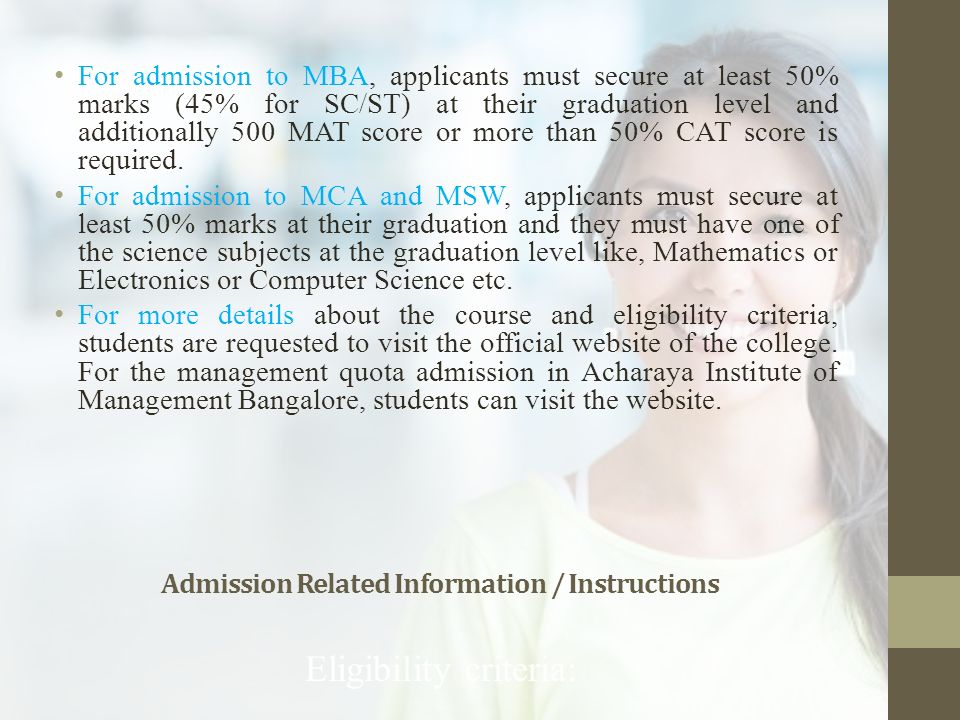 Admission Related Information / Instructions Eligibility criteria: For admission to MBA, applicants must secure at least 50% marks (45% for SC/ST) at their graduation level and additionally 500 MAT score or more than 50% CAT score is required.