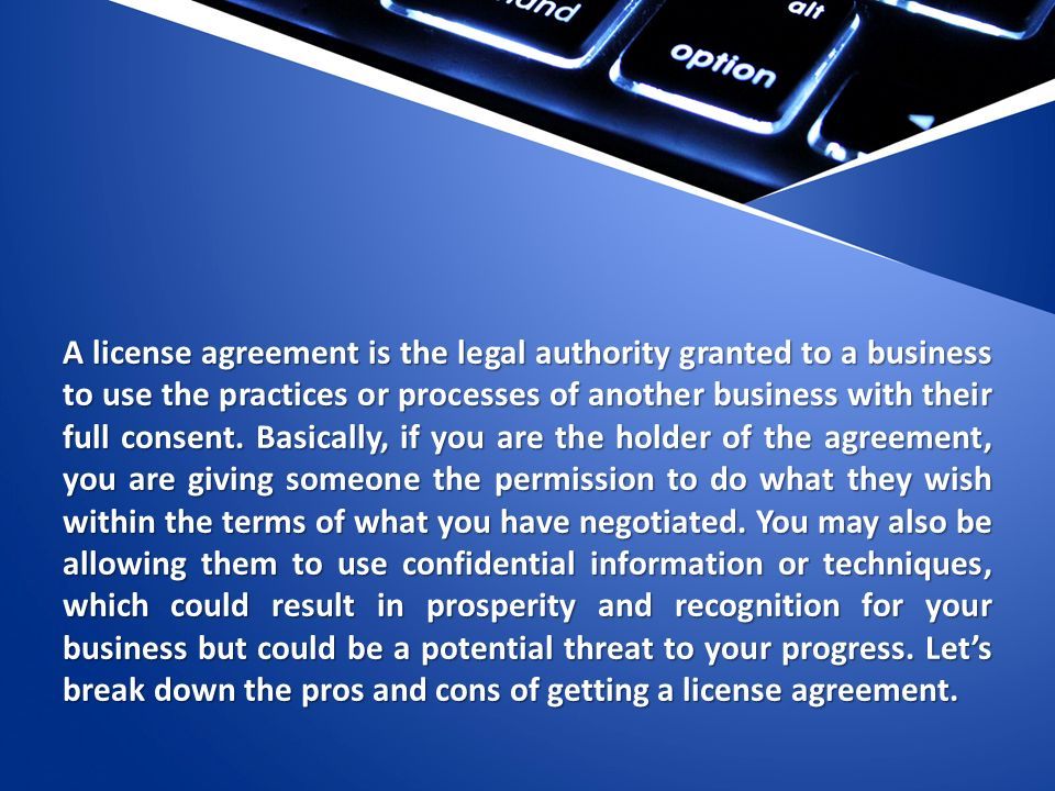 A license agreement is the legal authority granted to a business to use the practices or processes of another business with their full consent.