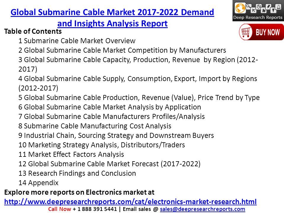Table of Contents 1 Submarine Cable Market Overview 2 Global Submarine Cable Market Competition by Manufacturers 3 Global Submarine Cable Capacity, Production, Revenue by Region ( ) 4 Global Submarine Cable Supply, Consumption, Export, Import by Regions ( ) 5 Global Submarine Cable Production, Revenue (Value), Price Trend by Type 6 Global Submarine Cable Market Analysis by Application 7 Global Submarine Cable Manufacturers Profiles/Analysis 8 Submarine Cable Manufacturing Cost Analysis 9 Industrial Chain, Sourcing Strategy and Downstream Buyers 10 Marketing Strategy Analysis, Distributors/Traders 11 Market Effect Factors Analysis 12 Global Submarine Cable Market Forecast ( ) 13 Research Findings and Conclusion 14 Appendix Explore more reports on Electronics market at     Call Now |  Global Submarine Cable Market Demand and Insights Analysis Report